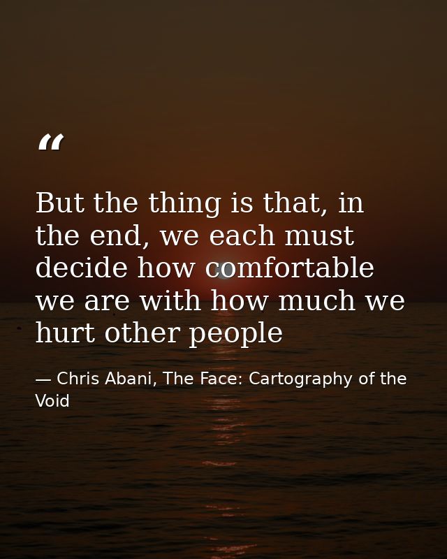 But the thing is that, in the end, we each must decide how comfortable we are with how much we hurt other people — Chris Abani, The Face: Cartography of the Void