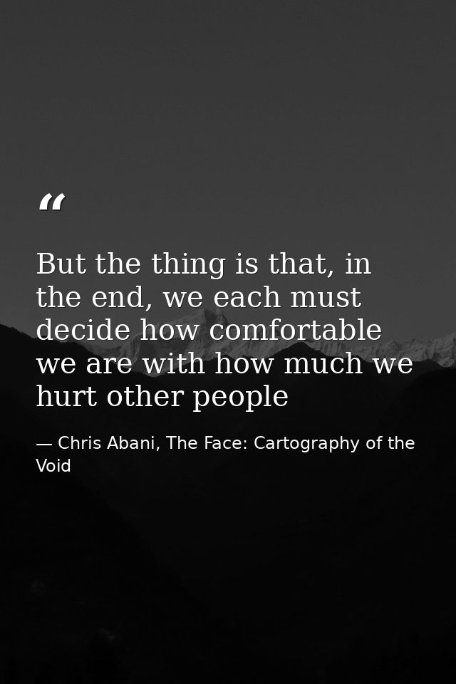 But the thing is that, in the end, we each must decide how comfortable we are with how much we hurt other people — Chris Abani, The Face: Cartography of the Void