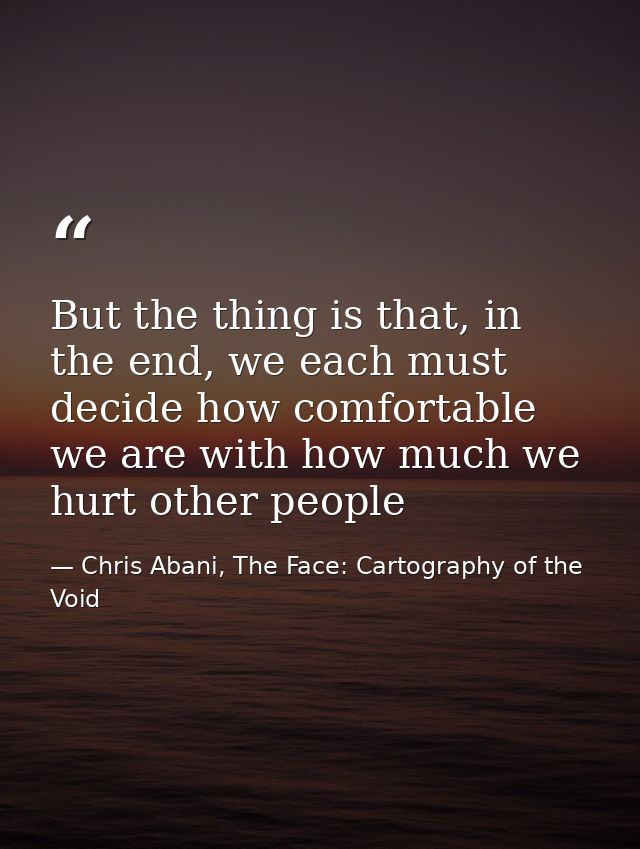 But the thing is that, in the end, we each must decide how comfortable we are with how much we hurt other people — Chris Abani, The Face: Cartography of the Void