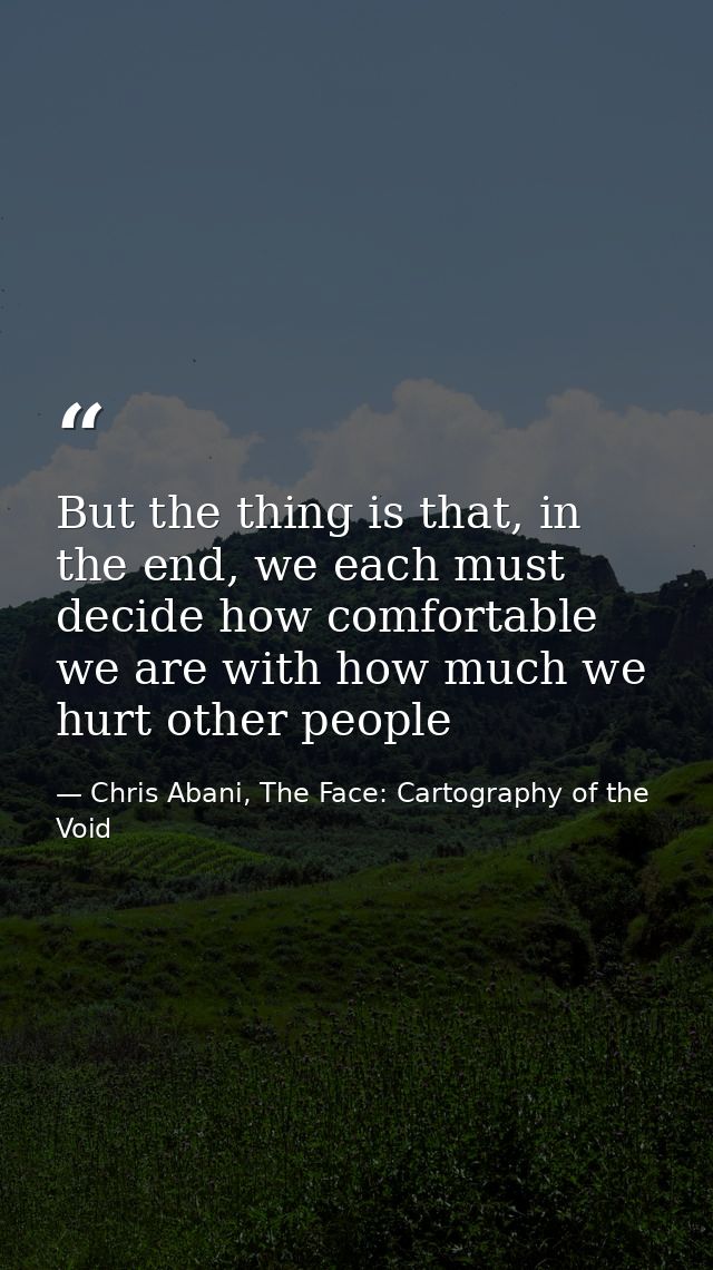 But the thing is that, in the end, we each must decide how comfortable we are with how much we hurt other people — Chris Abani, The Face: Cartography of the Void