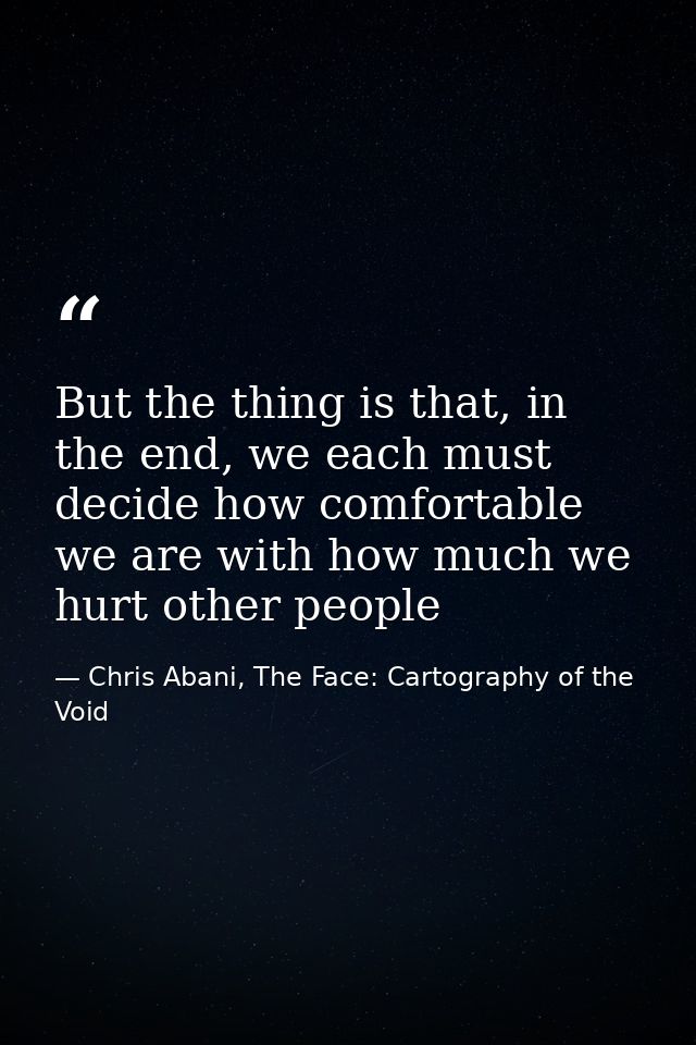 But the thing is that, in the end, we each must decide how comfortable we are with how much we hurt other people — Chris Abani, The Face: Cartography of the Void