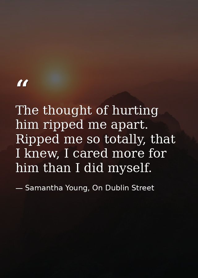 The thought of hurting him ripped me apart. Ripped me so totally, that I knew, I cared more for him than I did myself. — Samantha Young, On Dublin Street