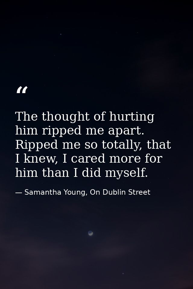 The thought of hurting him ripped me apart. Ripped me so totally, that I knew, I cared more for him than I did myself. — Samantha Young, On Dublin Street