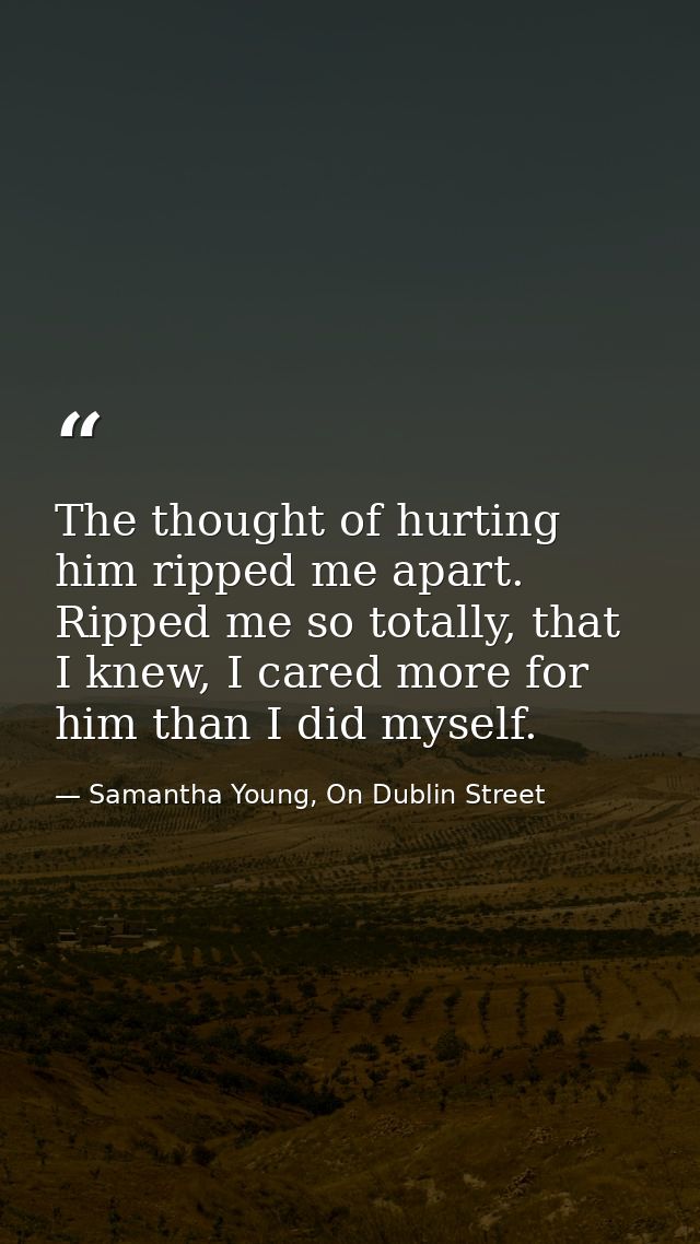 The thought of hurting him ripped me apart. Ripped me so totally, that I knew, I cared more for him than I did myself. — Samantha Young, On Dublin Street