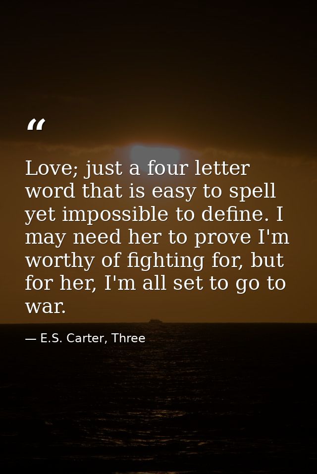 Love; just a four letter word that is easy to spell yet impossible to define. I may need her to prove I'm worthy of figh — E.S. Carter, Three
