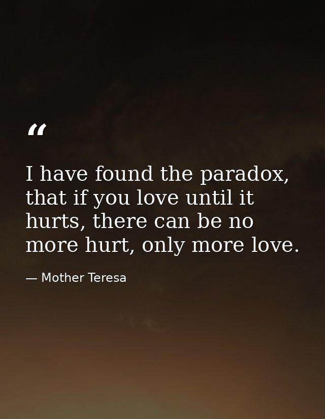 I have found the paradox, that if you love until it hurts, there can be no more hurt, only more love. — Mother Teresa