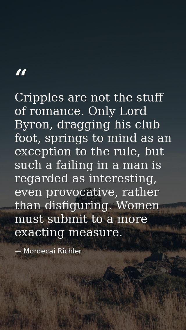 Cripples are not the stuff of romance. Only Lord Byron, dragging his club foot, springs to mind as an exception to the r — Mordecai Richler