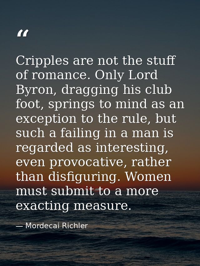 Cripples are not the stuff of romance. Only Lord Byron, dragging his club foot, springs to mind as an exception to the r — Mordecai Richler