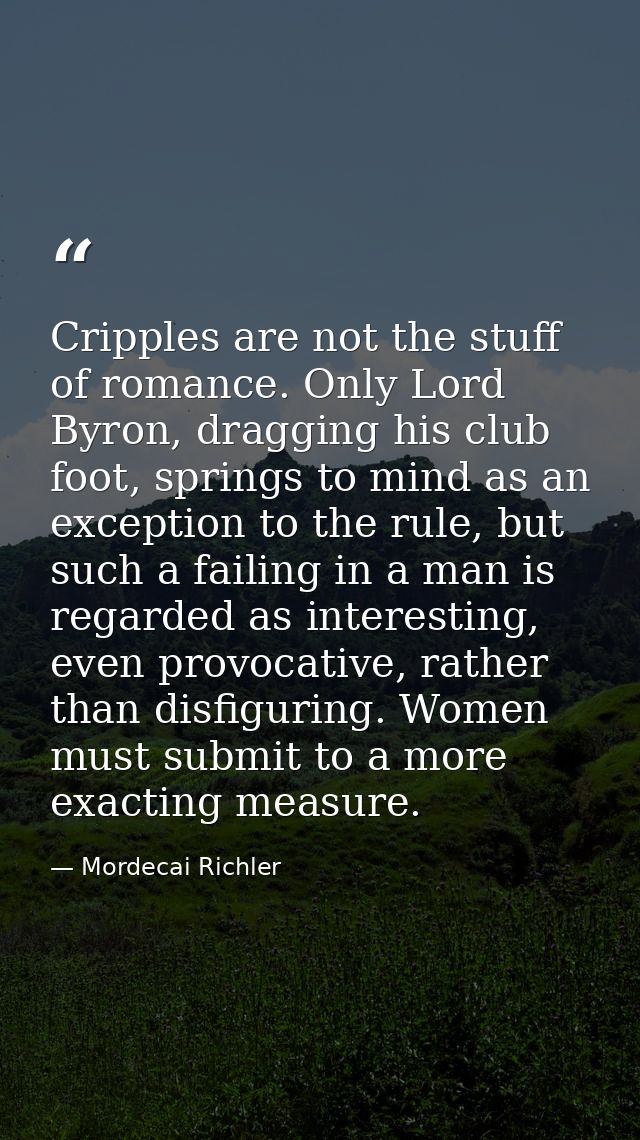 Cripples are not the stuff of romance. Only Lord Byron, dragging his club foot, springs to mind as an exception to the r — Mordecai Richler