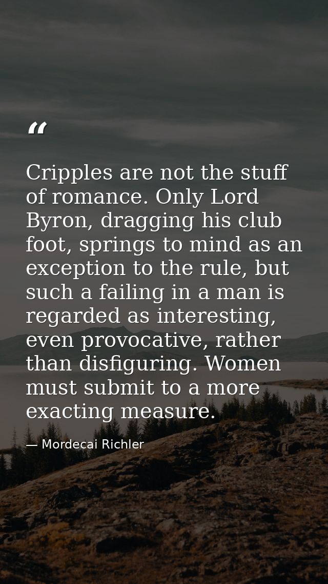 Cripples are not the stuff of romance. Only Lord Byron, dragging his club foot, springs to mind as an exception to the r — Mordecai Richler