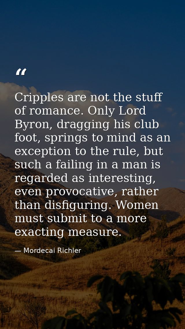 Cripples are not the stuff of romance. Only Lord Byron, dragging his club foot, springs to mind as an exception to the r — Mordecai Richler