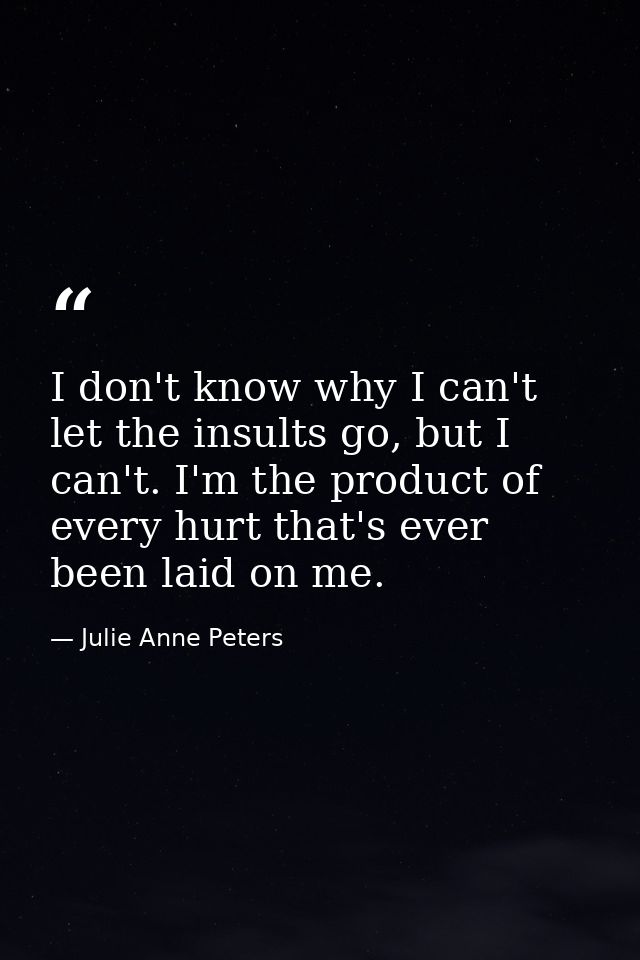 I don't know why I can't let the insults go, but I can't. I'm the product of every hurt that's ever been laid on me. — Julie Anne Peters