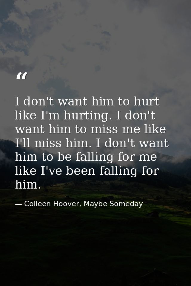 I don't want him to hurt like I'm hurting. I don't want him to miss me like I'll miss him. I don't want him to be fallin — Colleen Hoover, Maybe Someday