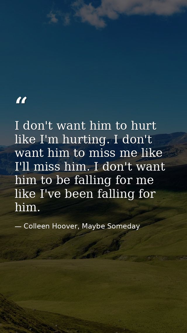 I don't want him to hurt like I'm hurting. I don't want him to miss me like I'll miss him. I don't want him to be fallin — Colleen Hoover, Maybe Someday