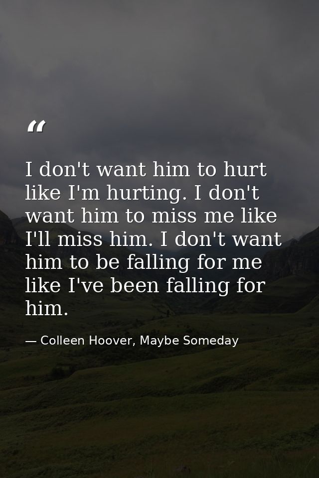 I don't want him to hurt like I'm hurting. I don't want him to miss me like I'll miss him. I don't want him to be fallin — Colleen Hoover, Maybe Someday