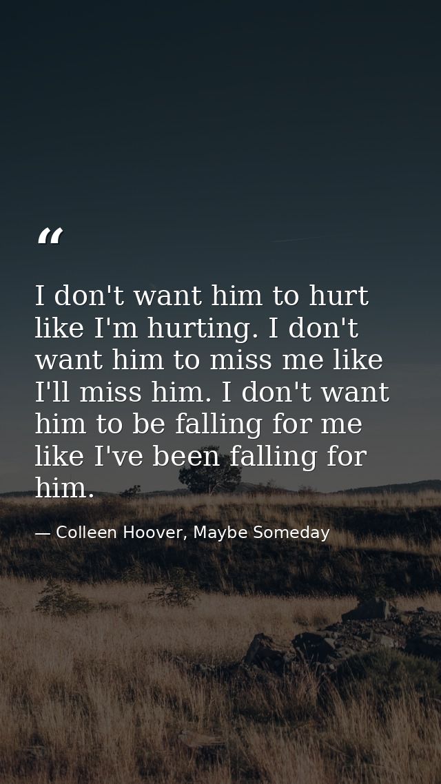 I don't want him to hurt like I'm hurting. I don't want him to miss me like I'll miss him. I don't want him to be fallin — Colleen Hoover, Maybe Someday