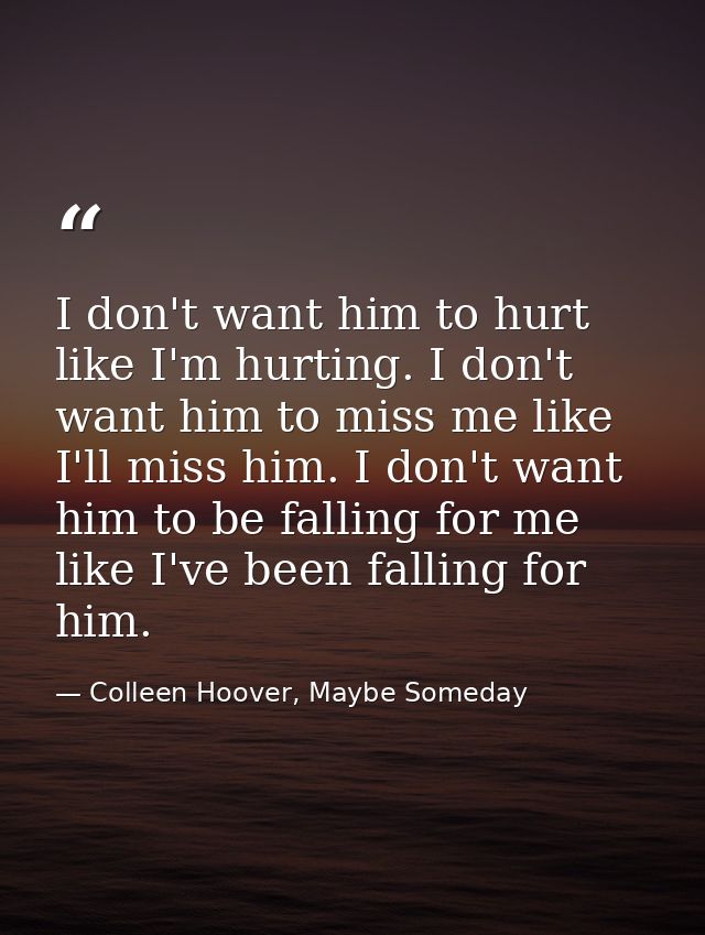I don't want him to hurt like I'm hurting. I don't want him to miss me like I'll miss him. I don't want him to be fallin — Colleen Hoover, Maybe Someday