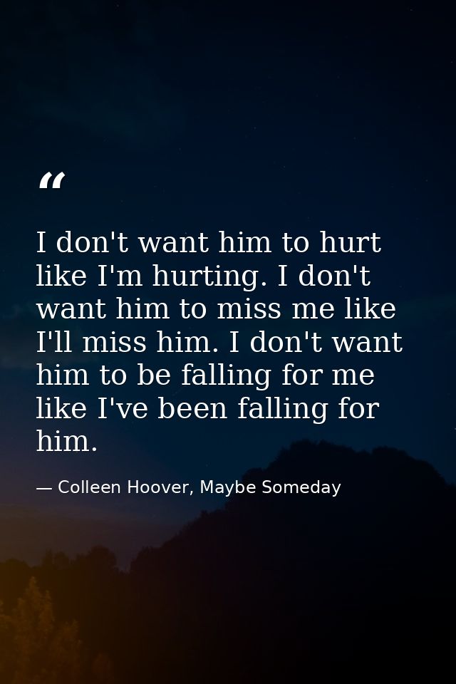 I don't want him to hurt like I'm hurting. I don't want him to miss me like I'll miss him. I don't want him to be fallin — Colleen Hoover, Maybe Someday