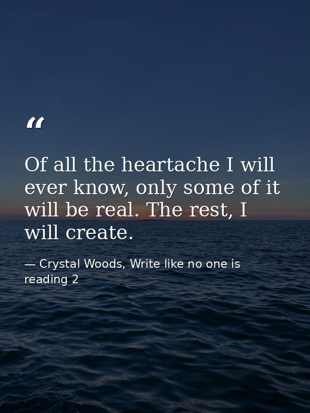 Of all the heartache I will ever know, only some of it will be real. The rest, I will create. — Crystal Woods, Write like no one is reading 2