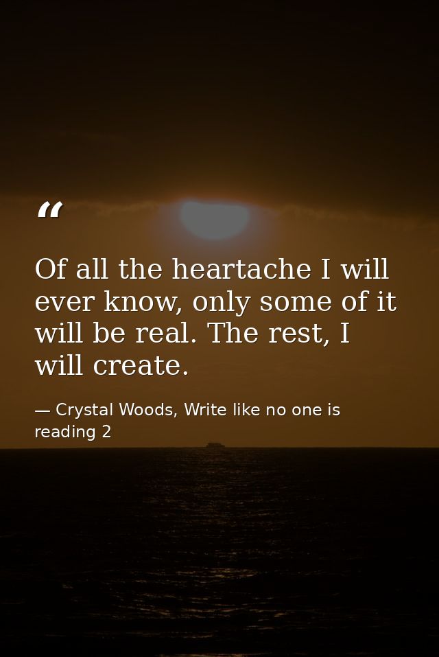 Of all the heartache I will ever know, only some of it will be real. The rest, I will create. — Crystal Woods, Write like no one is reading 2