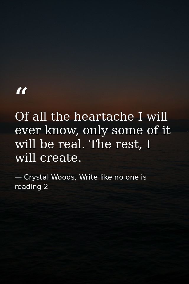 Of all the heartache I will ever know, only some of it will be real. The rest, I will create. — Crystal Woods, Write like no one is reading 2
