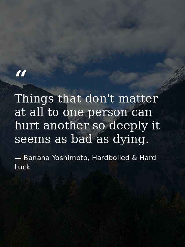 Things that don't matter at all to one person can hurt another so deeply it seems as bad as dying. — Banana Yoshimoto, Hardboiled & Hard Luck