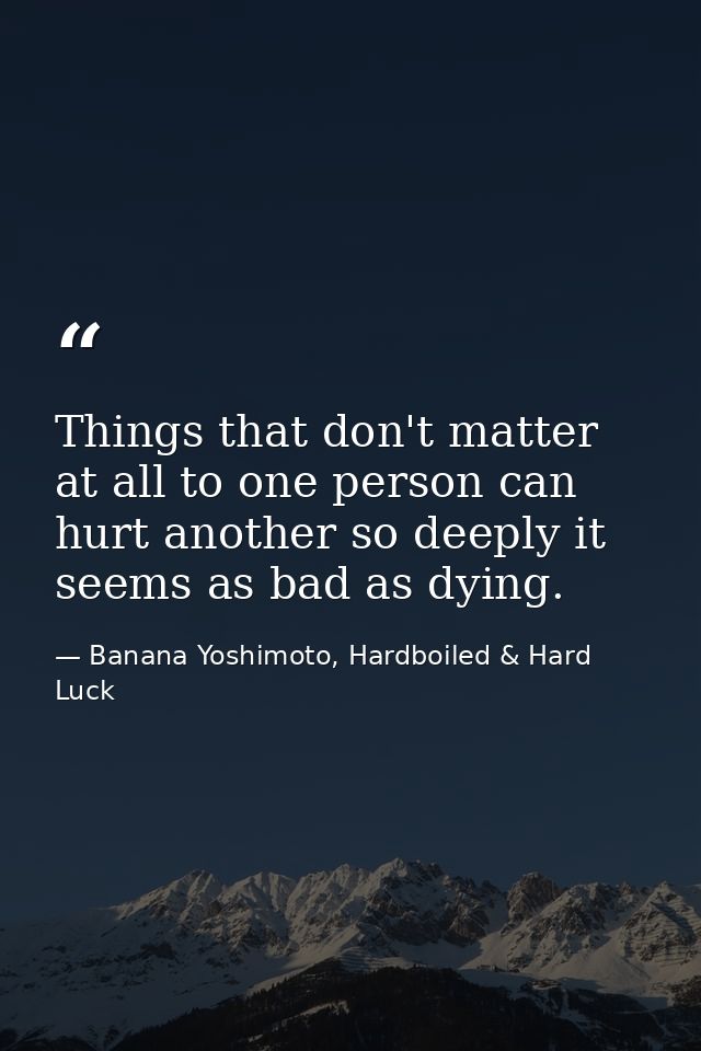 Things that don't matter at all to one person can hurt another so deeply it seems as bad as dying. — Banana Yoshimoto, Hardboiled & Hard Luck