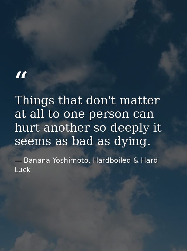 Things that don't matter at all to one person can hurt another so deeply it seems as bad as dying. — Banana Yoshimoto, Hardboiled & Hard Luck