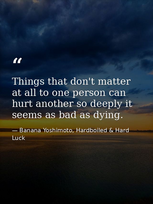 Things that don't matter at all to one person can hurt another so deeply it seems as bad as dying. — Banana Yoshimoto, Hardboiled & Hard Luck
