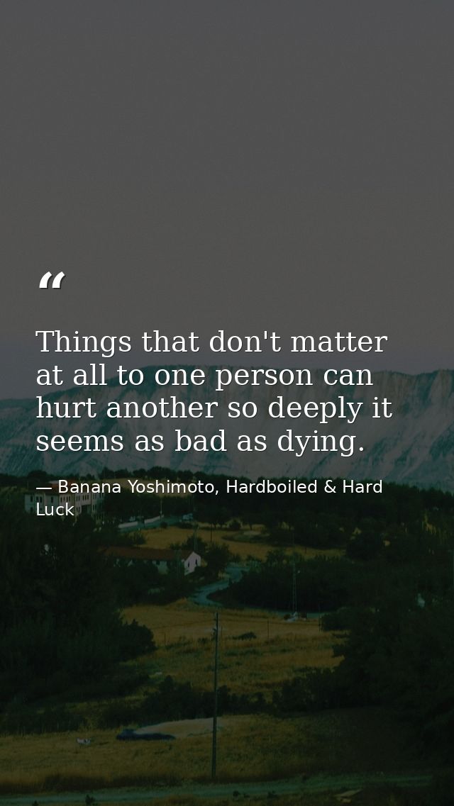 Things that don't matter at all to one person can hurt another so deeply it seems as bad as dying. — Banana Yoshimoto, Hardboiled & Hard Luck