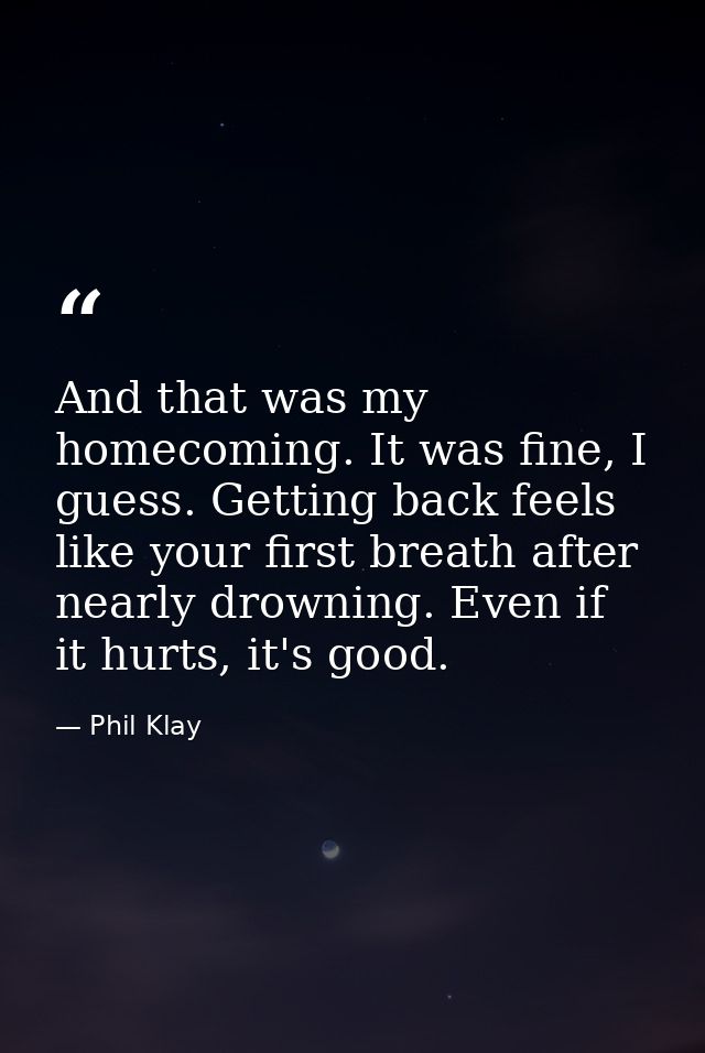 And that was my homecoming. It was fine, I guess. Getting back feels like your first breath after nearly drowning. Even  — Phil Klay