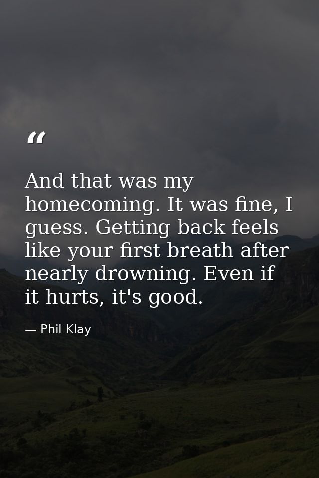 And that was my homecoming. It was fine, I guess. Getting back feels like your first breath after nearly drowning. Even  — Phil Klay