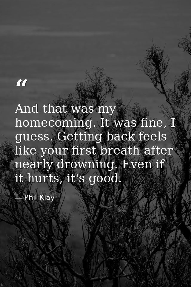 And that was my homecoming. It was fine, I guess. Getting back feels like your first breath after nearly drowning. Even  — Phil Klay