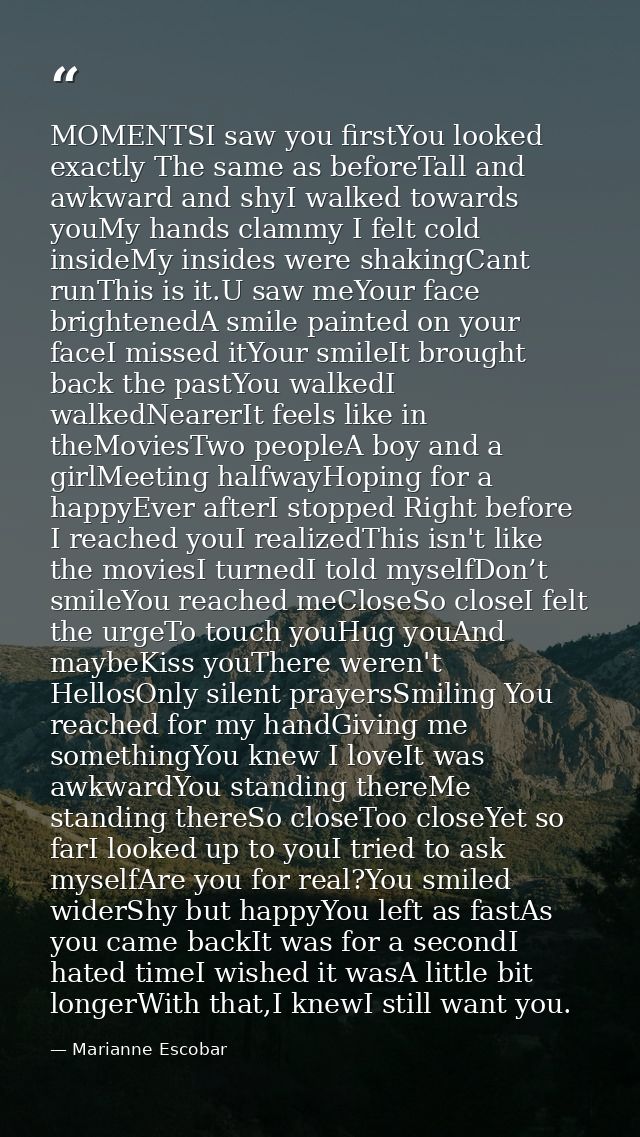 MOMENTSI saw you firstYou looked exactly The same as beforeTall and awkward and shyI walked towards youMy hands clammy I — Marianne Escobar