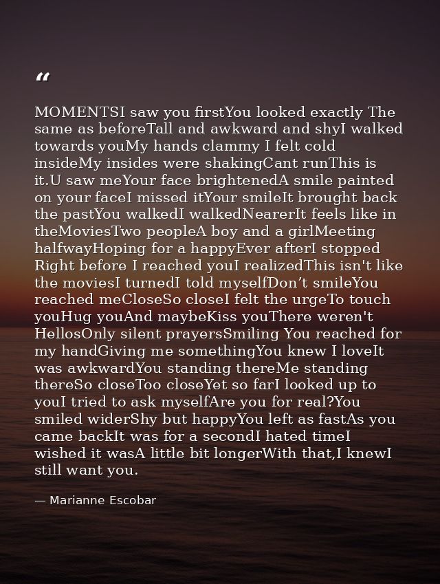 MOMENTSI saw you firstYou looked exactly The same as beforeTall and awkward and shyI walked towards youMy hands clammy I — Marianne Escobar