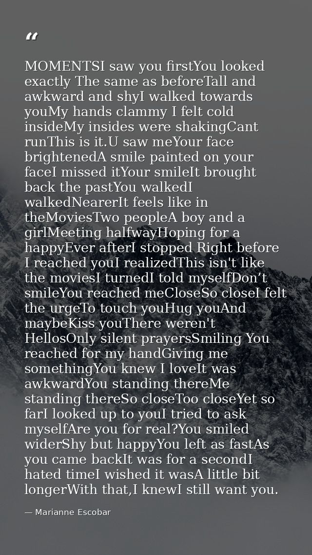 MOMENTSI saw you firstYou looked exactly The same as beforeTall and awkward and shyI walked towards youMy hands clammy I — Marianne Escobar