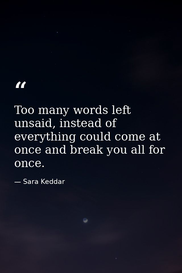 Too many words left unsaid, instead of everything could come at once and break you all for once. — Sara Keddar