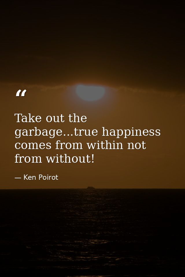 Take out the garbage...true happiness comes from within not from without! — Ken Poirot