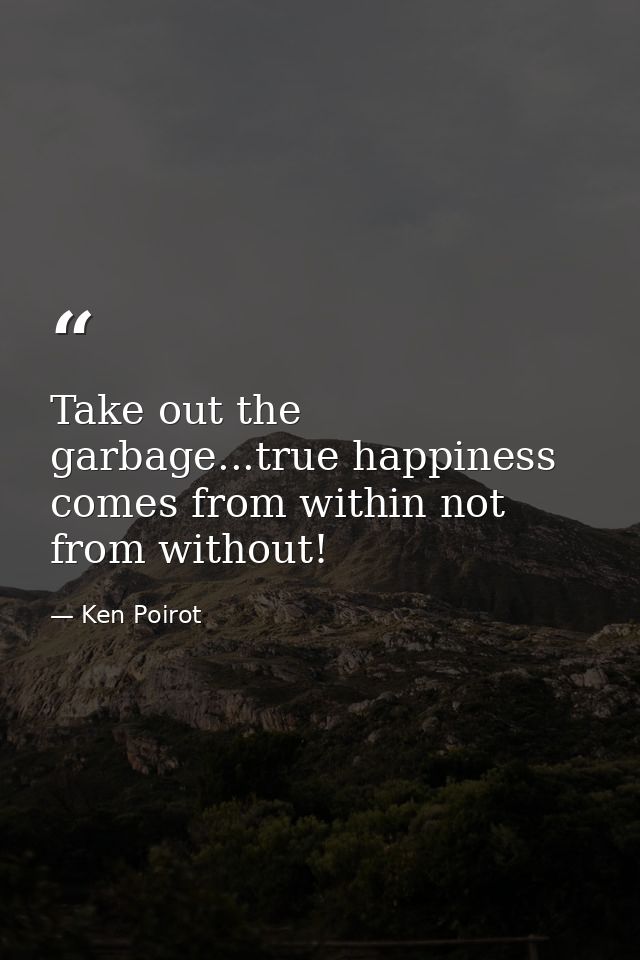 Take out the garbage...true happiness comes from within not from without! — Ken Poirot