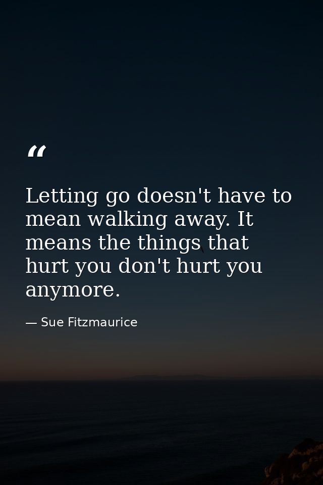Letting go doesn't have to mean walking away. It means the things that hurt you don't hurt you anymore. — Sue Fitzmaurice