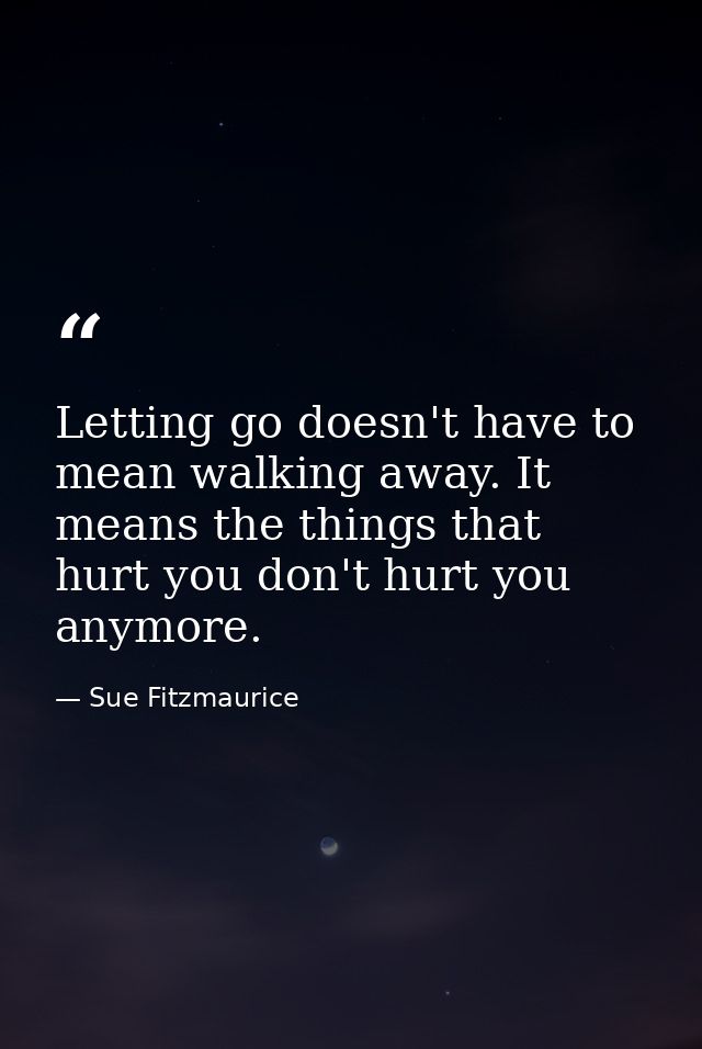 Letting go doesn't have to mean walking away. It means the things that hurt you don't hurt you anymore. — Sue Fitzmaurice