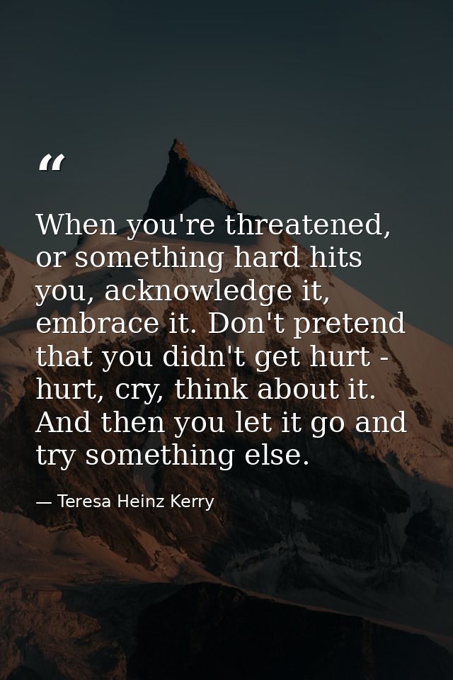 When you're threatened, or something hard hits you, acknowledge it, embrace it. Don't pretend that you didn't get hurt - — Teresa Heinz Kerry