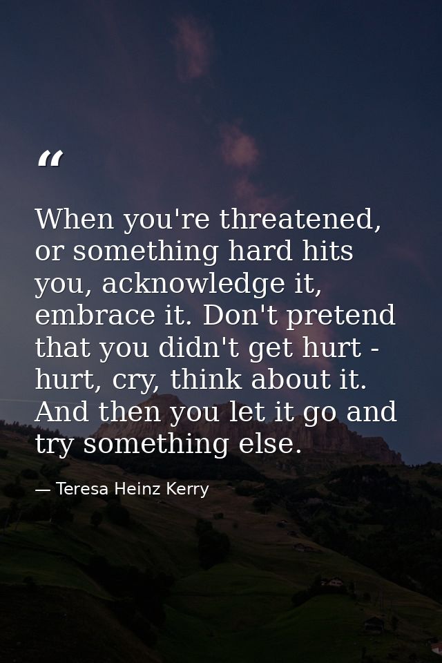 When you're threatened, or something hard hits you, acknowledge it, embrace it. Don't pretend that you didn't get hurt - — Teresa Heinz Kerry