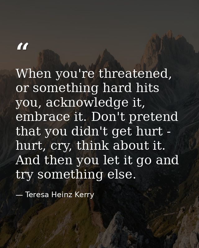 When you're threatened, or something hard hits you, acknowledge it, embrace it. Don't pretend that you didn't get hurt - — Teresa Heinz Kerry