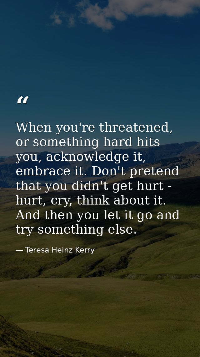 When you're threatened, or something hard hits you, acknowledge it, embrace it. Don't pretend that you didn't get hurt - — Teresa Heinz Kerry