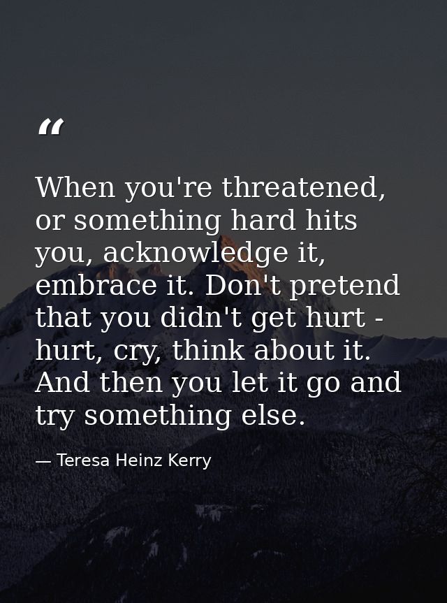 When you're threatened, or something hard hits you, acknowledge it, embrace it. Don't pretend that you didn't get hurt - — Teresa Heinz Kerry