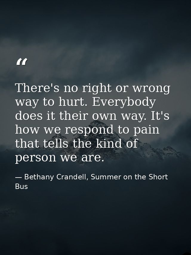 There's no right or wrong way to hurt. Everybody does it their own way. It's how we respond to pain that tells the kind  — Bethany Crandell, Summer on the Short Bus