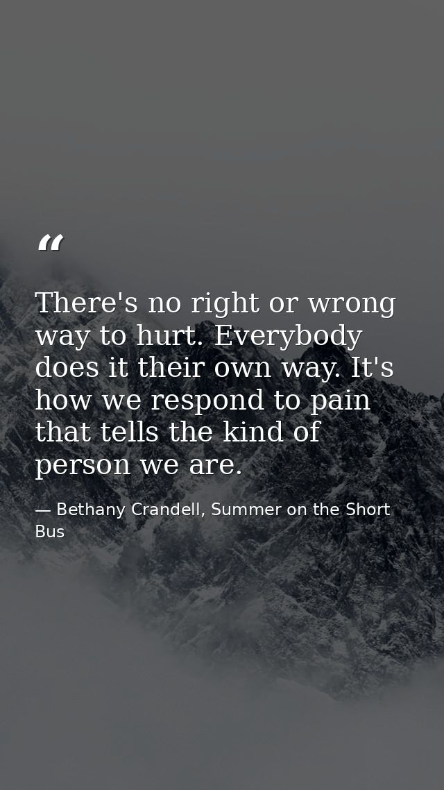 There's no right or wrong way to hurt. Everybody does it their own way. It's how we respond to pain that tells the kind  — Bethany Crandell, Summer on the Short Bus