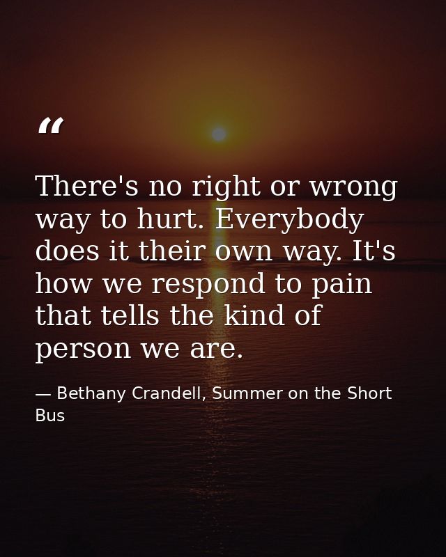 There's no right or wrong way to hurt. Everybody does it their own way. It's how we respond to pain that tells the kind  — Bethany Crandell, Summer on the Short Bus