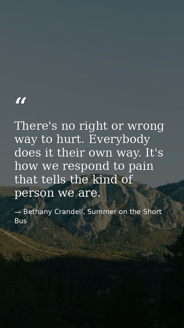 There's no right or wrong way to hurt. Everybody does it their own way. It's how we respond to pain that tells the kind  — Bethany Crandell, Summer on the Short Bus